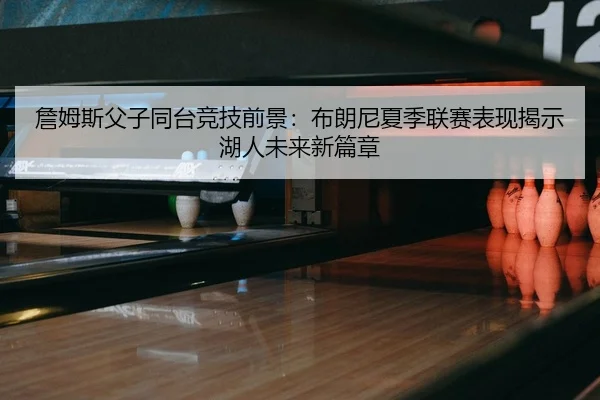 詹姆斯父子同台竞技前景：布朗尼夏季联赛表现揭示湖人未来新篇章